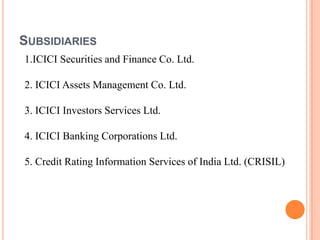 SUBSIDIARIES
1.ICICI Securities and Finance Co. Ltd.

2. ICICI Assets Management Co. Ltd.

3. ICICI Investors Services Ltd.

4. ICICI Banking Corporations Ltd.

5. Credit Rating Information Services of India Ltd. (CRISIL)
 