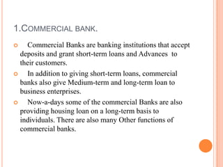 1.COMMERCIAL BANK.
   Commercial Banks are banking institutions that accept
  deposits and grant short-term loans and Advances to
  their customers.
   In addition to giving short-term loans, commercial
  banks also give Medium-term and long-term loan to
  business enterprises.
   Now-a-days some of the commercial Banks are also
  providing housing loan on a long-term basis to
  individuals. There are also many Other functions of
  commercial banks.
 