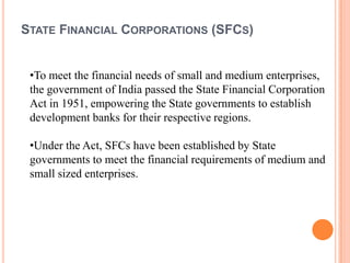 STATE FINANCIAL CORPORATIONS (SFCS)


 •To meet the financial needs of small and medium enterprises,
 the government of India passed the State Financial Corporation
 Act in 1951, empowering the State governments to establish
 development banks for their respective regions.

 •Under the Act, SFCs have been established by State
 governments to meet the financial requirements of medium and
 small sized enterprises.
 
