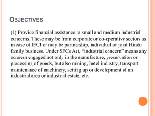 OBJECTIVES
(1) Provide financial assistance to small and medium industrial
concerns. These may be from corporate or co-operative sectors as
in case of IFCI or may be partnership, individual or joint Hindu
family business. Under SFCs Act, “industrial concern” means any
concern engaged not only in the manufacture, preservation or
processing of goods, but also mining, hotel industry, transport
maintenance of machinery, setting up or development of an
industrial area or industrial estate, etc.
 