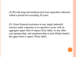 (2) Provide long and medium-term loan repayable ordinarily
within a period not exceeding 20 years.


(3) Grant financial assistance to any single industrial
concern under corporate or co-operative sector with an
aggregate upper limit of rupees Sixty lakhs. In any other
case (partnership, sole proprietorship or joint Hindu family)
the upper limit is rupees Thirty lakhs.
 