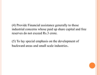 (4) Provide Financial assistance generally to those
industrial concerns whose paid up share capital and free
reserves do not exceed Rs.3 crore.

(5) To lay special emphasis on the development of
backward areas and small scale industries.
 