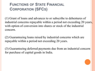 FUNCTIONS OF STATE FINANCIAL
   CORPORATION (SFCS)

(1) Grant of loans and advances to or subscribe to debentures of
industrial concerns repayable within a period not exceeding 20 years,
with option of conversion into shares or stock of the industrial
concern.

(2) Guaranteeing loans raised by industrial concerns which are
repayable within a period not exceeding 20 years.

(3) Guaranteeing deferred payments due from an industrial concern
for purchase of capital goods in India.
 
