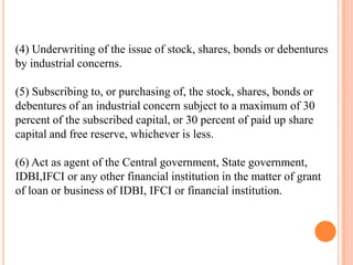 (4) Underwriting of the issue of stock, shares, bonds or debentures
by industrial concerns.

(5) Subscribing to, or purchasing of, the stock, shares, bonds or
debentures of an industrial concern subject to a maximum of 30
percent of the subscribed capital, or 30 percent of paid up share
capital and free reserve, whichever is less.

(6) Act as agent of the Central government, State government,
IDBI,IFCI or any other financial institution in the matter of grant
of loan or business of IDBI, IFCI or financial institution.
 