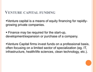 VENTURE CAPITAL FUNDING
Venture capital is a means of equity financing for rapidly-
growing private companies.

 Finance may be required for the start-up,
development/expansion or purchase of a company.

Venture Capital firms invest funds on a professional basis,
often focusing on a limited sector of specialization (eg. IT,
infrastructure, health/life sciences, clean technology, etc.).
 