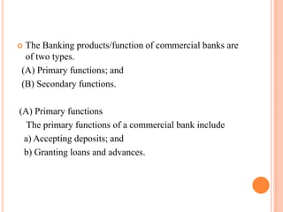 The Banking products/function of commercial banks are
 of two types.
(A) Primary functions; and
(B) Secondary functions.

(A) Primary functions
  The primary functions of a commercial bank include
 a) Accepting deposits; and
 b) Granting loans and advances.
 