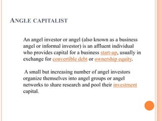 ANGLE CAPITALIST

   An angel investor or angel (also known as a business
   angel or informal investor) is an affluent individual
   who provides capital for a business start-up, usually in
   exchange for convertible debt or ownership equity.

   A small but increasing number of angel investors
   organize themselves into angel groups or angel
   networks to share research and pool their investment
   capital.
 