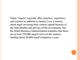 Today "angels" typically offer expertise, experience
and contacts in addition to money. Less is known
about angel investing than venture capital because of
the individuality and privacy of the investments, but
the Small Business Administration estimates that there
are at least 250,000 angels active in the country,
funding about 30,000 small companies a year.
 