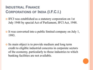 INDUSTRIAL FINANCE
CORPORATIONS OF INDIA (I.F.C.I.)
   IFCI was established as a statutory corporation on 1st
    July 1948 by special Act of Parliament, IFCI Act, 1948.

   It was converted into a public limited company on July 1,
    1993.

   Its main object is to provide medium and long term
    credit to eligible industrial concerns in corporate sectors
    of the economy, particularly to those industries to which
    banking facilities are not available.
 