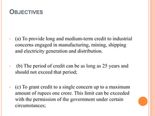 OBJECTIVES



•   (a) To provide long and medium-term credit to industrial
    concerns engaged in manufacturing, mining, shipping
    and electricity generation and distribution.

•    (b) The period of credit can be as long as 25 years and
    should not exceed that period;

•   (c) To grant credit to a single concern up to a maximum
    amount of rupees one crore. This limit can be exceeded
    with the permission of the government under certain
    circumstances;
 