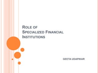 ROLE OF
SPECIALIZED FINANCIAL
INSTITUTIONS




                    GEETA UDAPIKAR
 