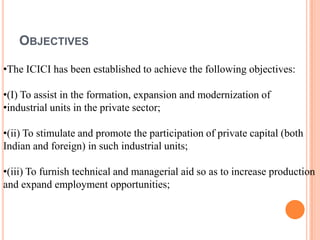 OBJECTIVES

•The ICICI has been established to achieve the following objectives:

•(I) To assist in the formation, expansi...