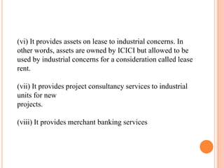 (vi) It provides assets on lease to industrial concerns. In
other words, assets are owned by ICICI but allowed to be
used ...