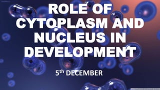 ROLE OF
CYTOPLASM AND
NUCLEUS IN
DEVELOPMENT
5th DECEMBER
 