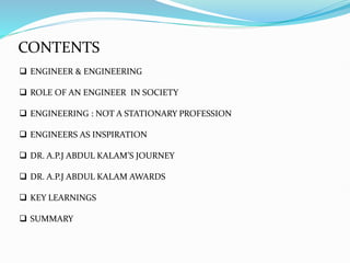  ENGINEER & ENGINEERING
 ROLE OF AN ENGINEER IN SOCIETY
 ENGINEERING : NOT A STATIONARY PROFESSION
 ENGINEERS AS INSPIRATION
 DR. A.P.J ABDUL KALAM’S JOURNEY
 DR. A.P.J ABDUL KALAM AWARDS
 KEY LEARNINGS
 SUMMARY
CONTENTS
 