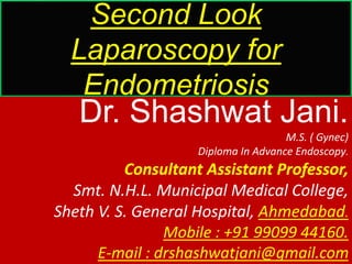 Second Look
Laparoscopy for
Endometriosis
Dr. Shashwat Jani.
M.S. ( Gynec)
Diploma In Advance Endoscopy.
Consultant Assistant Professor,
Smt. N.H.L. Municipal Medical College,
Sheth V. S. General Hospital, Ahmedabad.
Mobile : +91 99099 44160.
E-mail : drshashwatjani@gmail.com
 