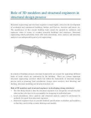 Role of 3D modelers and structural engineers in
structural design process
Structural engineering and structural engineers remain highly critical in the development
of residential and commercial buildings, bridges and flyovers, factories and towers etc.
The significance of this crucial building trade cannot be ignored by architects and
engineers when it comes to creating powerful buildings and structures. Structural
engineering which particularly deals with load calculations, stress analysis and structural
analysis is an indispensable part of civil engineering.
In context of building projects structural frameworks are created for supporting different
kinds of loads which are confronted by the building. There are various important
structural engineering activities which fall within the framework of structural design
process such as planning, load calculations, design, stress analysis, steel detailing and
drafting, structural modeling and structural analysis etc.
Role of 3D modelers and structural engineers in developing strong structures
 The first thing which is done by structural engineers is to design the overall structure
wherein they also have to be accountable for designing its individual parts.
 Load calculations, stress analysis and structural analysis cannot be performed by
anybody else apart from structural engineers.
 Structural engineers have to provide detailed specifications to drafters and modelers
so that they can develop accurate drawings and models.
 