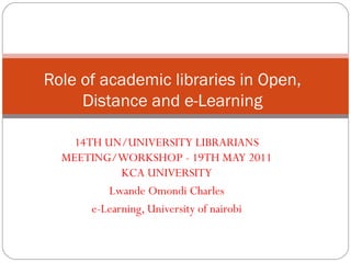 14TH UN/UNIVERSITY LIBRARIANS
MEETING/WORKSHOP - 19TH MAY 2011
KCA UNIVERSITY
Lwande Omondi Charles
e-Learning, University of nairobi
Role of academic libraries in Open,
Distance and e-Learning
 