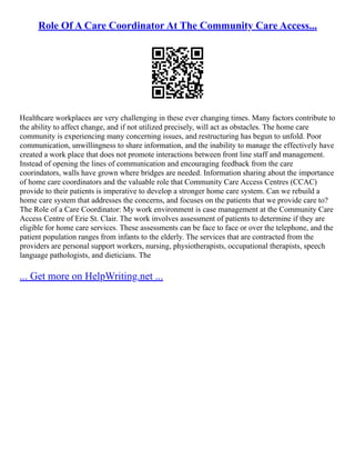 Role Of A Care Coordinator At The Community Care Access...
Healthcare workplaces are very challenging in these ever changing times. Many factors contribute to
the ability to affect change, and if not utilized precisely, will act as obstacles. The home care
community is experiencing many concerning issues, and restructuring has begun to unfold. Poor
communication, unwillingness to share information, and the inability to manage the effectively have
created a work place that does not promote interactions between front line staff and management.
Instead of opening the lines of communication and encouraging feedback from the care
coorindators, walls have grown where bridges are needed. Information sharing about the importance
of home care coordinators and the valuable role that Community Care Access Centres (CCAC)
provide to their patients is imperative to develop a stronger home care system. Can we rebuild a
home care system that addresses the concerns, and focuses on the patients that we provide care to?
The Role of a Care Coordinator: My work environment is case management at the Community Care
Access Centre of Erie St. Clair. The work involves assessment of patients to determine if they are
eligible for home care services. These assessments can be face to face or over the telephone, and the
patient population ranges from infants to the elderly. The services that are contracted from the
providers are personal support workers, nursing, physiotherapists, occupational therapists, speech
language pathologists, and dieticians. The
... Get more on HelpWriting.net ...
 