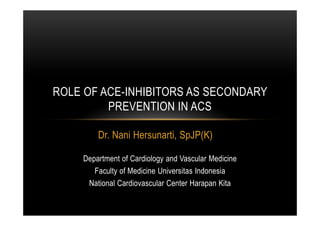 Dr. Nani Hersunarti, SpJP(K)
ROLE OF ACE-INHIBITORS AS SECONDARY
PREVENTION IN ACS
Department of Cardiology and Vascular Medicine
Faculty of Medicine Universitas Indonesia
National Cardiovascular Center Harapan Kita
 