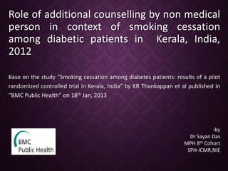 Role of additional counselling by non medical
person in context of smoking cessation
among diabetic patients in Kerala, India,
2012
Base on the study “Smoking cessation among diabetes patients: results of a pilot
randomized controlled trial in Kerala, India” by KR Thankappan et al published in
“BMC Public Health” on 18th Jan, 2013
-by
Dr Sayan Das
MPH 8th Cohort
SPH-ICMR,NIE
 