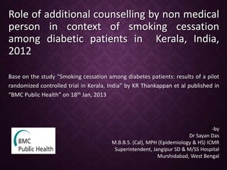 Role of additional counselling by non medical
person in context of smoking cessation
among diabetic patients in Kerala, India,
2012
Base on the study “Smoking cessation among diabetes patients: results of a pilot
randomized controlled trial in Kerala, India” by KR Thankappan et al published in
“BMC Public Health” on 18th Jan, 2013
-by
Dr Sayan Das
M.B.B.S. (Cal), MPH (Epidemiology & HS) ICMR
Superintendent, Jangipur SD & M/SS Hospital
Murshidabad, West Bengal
 