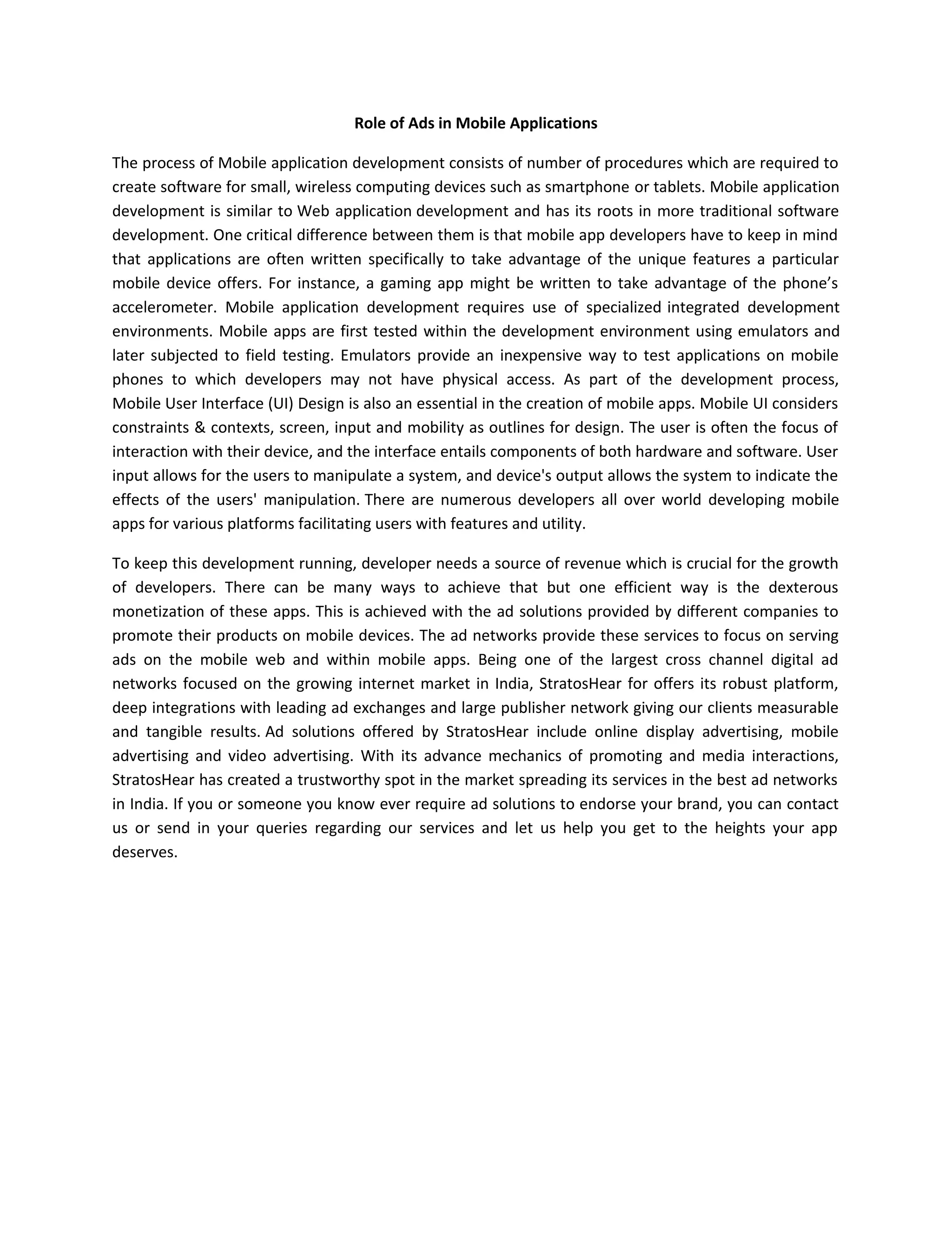 Role of Ads in Mobile Applications
The process of Mobile application development consists of number of procedures which are required to
create software for small, wireless computing devices such as smartphone or tablets. Mobile application
development is similar to Web application development and has its roots in more traditional software
development. One critical difference between them is that mobile app developers have to keep in mind
that applications are often written specifically to take advantage of the unique features a particular
mobile device offers. For instance, a gaming app might be written to take advantage of the phone’s
accelerometer. Mobile application development requires use of specialized integrated development
environments. Mobile apps are first tested within the development environment using emulators and
later subjected to field testing. Emulators provide an inexpensive way to test applications on mobile
phones to which developers may not have physical access. As part of the development process,
Mobile User Interface (UI) Design is also an essential in the creation of mobile apps. Mobile UI considers
constraints & contexts, screen, input and mobility as outlines for design. The user is often the focus of
interaction with their device, and the interface entails components of both hardware and software. User
input allows for the users to manipulate a system, and device's output allows the system to indicate the
effects of the users' manipulation. There are numerous developers all over world developing mobile
apps for various platforms facilitating users with features and utility.
To keep this development running, developer needs a source of revenue which is crucial for the growth
of developers. There can be many ways to achieve that but one efficient way is the dexterous
monetization of these apps. This is achieved with the ad solutions provided by different companies to
promote their products on mobile devices. The ad networks provide these services to focus on serving
ads on the mobile web and within mobile apps. Being one of the largest cross channel digital ad
networks focused on the growing internet market in India, StratosHear for offers its robust platform,
deep integrations with leading ad exchanges and large publisher network giving our clients measurable
and tangible results. Ad solutions offered by StratosHear include online display advertising, mobile
advertising and video advertising. With its advance mechanics of promoting and media interactions,
StratosHear has created a trustworthy spot in the market spreading its services in the best ad networks
in India. If you or someone you know ever require ad solutions to endorse your brand, you can contact
us or send in your queries regarding our services and let us help you get to the heights your app
deserves.
 