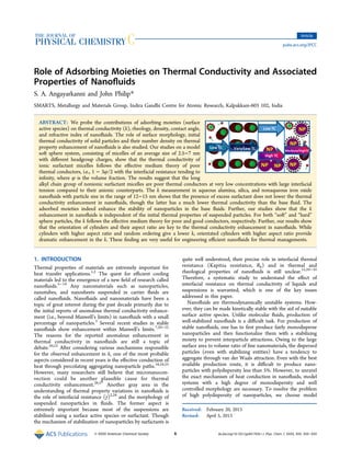 Role of Adsorbing Moieties on Thermal Conductivity and Associated
Properties of Nanoﬂuids
S. A. Angayarkanni and John Philip*
SMARTS, Metallurgy and Materials Group, Indira Gandhi Centre for Atomic Research, Kalpakkam-603 102, India
ABSTRACT: We probe the contributions of adsorbing moieties (surface
active species) on thermal conductivity (k), rheology, density, contact angle,
and refractive index of nanoﬂuids. The role of surface morphology, initial
thermal conductivity of solid particles and their number density on thermal
property enhancement of nanoﬂuids is also studied. Our studies on a model
soft sphere system, consisting of micelles of an average size of 2.5−7 nm
with diﬀerent headgroup charges, show that the thermal conductivity of
ionic surfactant micelles follows the eﬀective medium theory of poor
thermal conductors, i.e., 1 − 3φ/2 with the interfacial resistance tending to
inﬁnity, where φ is the volume fraction. The results suggest that the long
alkyl chain group of nonionic surfactant micelles are poor thermal conductors at very low concentrations with large interfacial
tension compared to their anionic counterparts. The k measurement in aqueous alumina, silica, and nonaqueous iron oxide
nanoﬂuids with particle size in the range of 12−15 nm shows that the presence of excess surfactant does not lower the thermal
conductivity enhancement in nanoﬂuids, though the latter has a much lower thermal conductivity than the base ﬂuid. The
adsorbed moieties indeed enhance the stability of nanoparticles in the base ﬂuids. Further, our studies show that the k
enhancement in nanoﬂuids is independent of the initial thermal properties of suspended particles. For both “soft” and “hard”
sphere particles, the k follows the eﬀective medium theory for poor and good conductors, respectively. Further, our results show
that the orientation of cylinders and their aspect ratio are key to the thermal conductivity enhancement in nanoﬂuids. While
cylinders with higher aspect ratio and random ordering give a lower k, orientated cylinders with higher aspect ratio provide
dramatic enhancement in the k. These ﬁnding are very useful for engineering eﬃcient nanoﬂuids for thermal managements.
1. INTRODUCTION
Thermal properties of materials are extremely important for
heat transfer applications.1,2
The quest for eﬃcient cooling
materials led to the emergence of a new ﬁeld of research called
nanoﬂuids.3−19
Any nanomaterials such as nanoparticles,
nanotubes, and nanosheets suspended in carrier ﬂuids are
called nanoﬂuids. Nanoﬂuids and nanomaterials have been a
topic of great interest during the past decade primarily due to
the initial reports of anomalous thermal conductivity enhance-
ment (i.e., beyond Maxwell’s limits) in nanoﬂuids with a small
percentage of nanoparticles.3
Several recent studies in stable
nanoﬂuids show enhancement within Maxwell’s limits.7,20−22
The reasons for the reported anomalous enhancement in
thermal conductivity in nanoﬂuids are still a topic of
debate.20,23
After considering various mechanisms responsible
for the observed enhancement in k, one of the most probable
aspects considered in recent years is the eﬀective conduction of
heat through percolating aggregating nanoparticle paths.18,24,25
However, many researchers still believe that micronanocon-
vection could be another plausible cause for thermal
conductivity enhancement.26,27
Another gray area in the
understanding of thermal property variations in nanoﬂuids is
the role of interfacial resistance (γ)2,28
and the morphology of
suspended nanoparticles in ﬂuids. The former aspect is
extremely important because most of the suspensions are
stabilized using a surface active species or surfactant. Though
the mechanism of stabilization of nanoparticles by surfactants is
quite well understood, their precise role in interfacial thermal
resistance (Kapitza resistance, Rb) and in thermal and
rheological properties of nanoﬂuids is still unclear.15,29−35
Therefore, a systematic study to understand the eﬀect of
interfacial resistance on thermal conductivity of liquids and
suspensions is warranted, which is one of the key issues
addressed in this paper.
Nanoﬂuids are thermodynamically unstable systems. How-
ever, they can be made kinetically stable with the aid of suitable
surface active species. Unlike molecular ﬂuids, production of
well-stabilized nanoﬂuids is a diﬃcult task. For production of
stable nanoﬂuids, one has to ﬁrst produce fairly monodisperse
nanoparticles and then functionalize them with a stabilizing
moiety to prevent interparticle attractions. Owing to the large
surface area to volume ratio of ﬁne nanomaterials, the dispersed
particles (even with stabilizing entities) have a tendency to
aggregate through van der Waals attraction. Even with the best
available production route, it is diﬃcult to produce nano-
particles with polydispersity less than 5%. However, to unravel
the exact mechanism of heat conduction in nanoﬂuids, model
systems with a high degree of monodispersity and well
controlled morphology are necessary. To resolve the problem
of high polydispersity of nanoparticles, we choose model
Received: February 20, 2013
Revised: April 5, 2013
Article
pubs.acs.org/JPCC
© XXXX American Chemical Society A dx.doi.org/10.1021/jp401792b | J. Phys. Chem. C XXXX, XXX, XXX−XXX
 