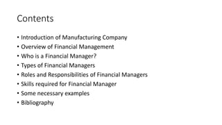 Contents
• Introduction of Manufacturing Company
• Overview of Financial Management
• Who is a Financial Manager?
• Types of Financial Managers
• Roles and Responsibilities of Financial Managers
• Skills required for Financial Manager
• Some necessary examples
• Bibliography
 