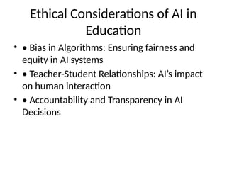 Ethical Considerations of AI in
Education
• • Bias in Algorithms: Ensuring fairness and
equity in AI systems
• • Teacher-Student Relationships: AI’s impact
on human interaction
• • Accountability and Transparency in AI
Decisions
 