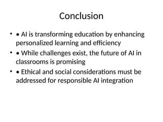 Conclusion
• • AI is transforming education by enhancing
personalized learning and efficiency
• • While challenges exist, the future of AI in
classrooms is promising
• • Ethical and social considerations must be
addressed for responsible AI integration
 