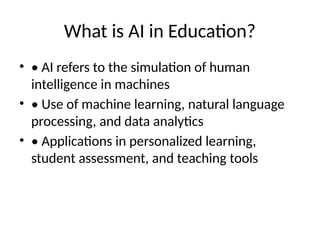 What is AI in Education?
• • AI refers to the simulation of human
intelligence in machines
• • Use of machine learning, natural language
processing, and data analytics
• • Applications in personalized learning,
student assessment, and teaching tools
 