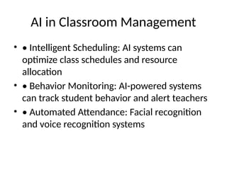 AI in Classroom Management
• • Intelligent Scheduling: AI systems can
optimize class schedules and resource
allocation
• • Behavior Monitoring: AI-powered systems
can track student behavior and alert teachers
• • Automated Attendance: Facial recognition
and voice recognition systems
 