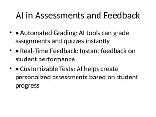 AI in Assessments and Feedback
• • Automated Grading: AI tools can grade
assignments and quizzes instantly
• • Real-Time Feedback: Instant feedback on
student performance
• • Customizable Tests: AI helps create
personalized assessments based on student
progress
 