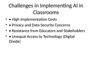 Challenges in Implementing AI in
Classrooms
• • High Implementation Costs
• • Privacy and Data Security Concerns
• • Resistance from Educators and Stakeholders
• • Unequal Access to Technology (Digital
Divide)
 