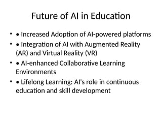 Future of AI in Education
• • Increased Adoption of AI-powered platforms
• • Integration of AI with Augmented Reality
(AR) and Virtual Reality (VR)
• • AI-enhanced Collaborative Learning
Environments
• • Lifelong Learning: AI's role in continuous
education and skill development
 