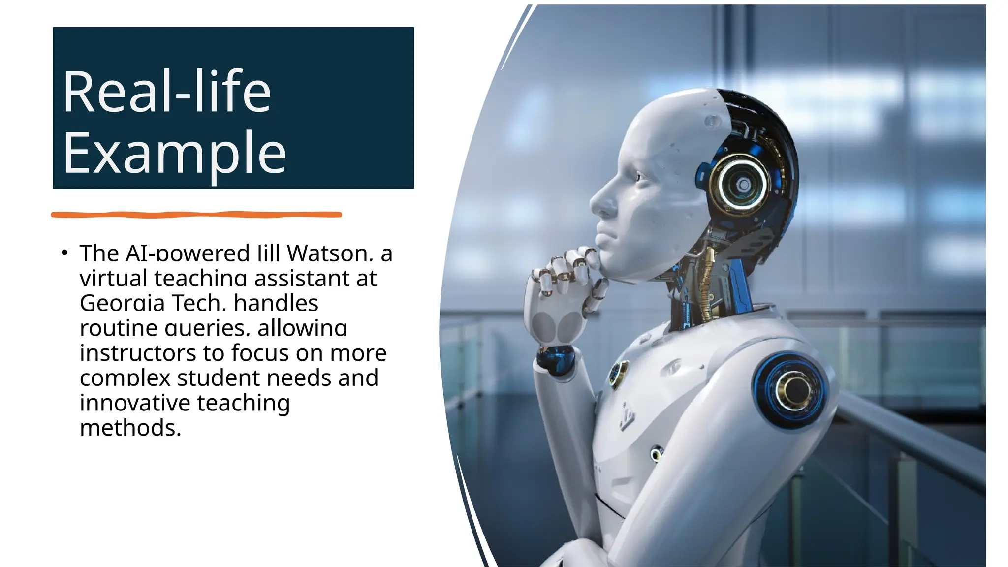 Real-life
Example
• The AI-powered Jill Watson, a
virtual teaching assistant at
Georgia Tech, handles
routine queries, allowing
instructors to focus on more
complex student needs and
innovative teaching
methods.
 