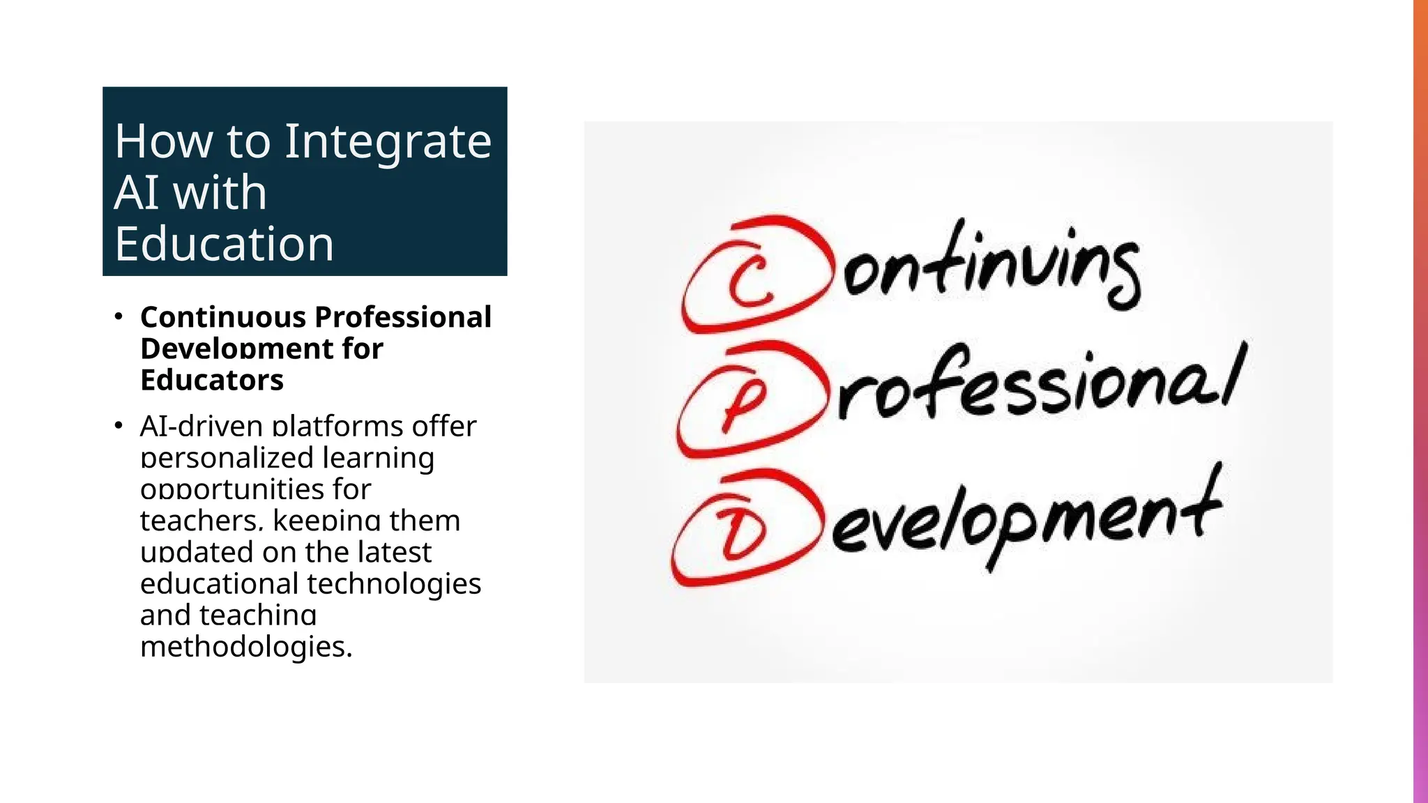 How to Integrate
AI with
Education
• Continuous Professional
Development for
Educators
• AI-driven platforms offer
personalized learning
opportunities for
teachers, keeping them
updated on the latest
educational technologies
and teaching
methodologies.
 