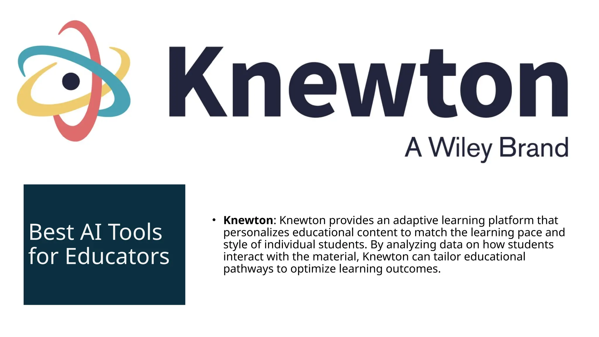 Best AI Tools
for Educators
• Knewton: Knewton provides an adaptive learning platform that
personalizes educational content to match the learning pace and
style of individual students. By analyzing data on how students
interact with the material, Knewton can tailor educational
pathways to optimize learning outcomes.
 