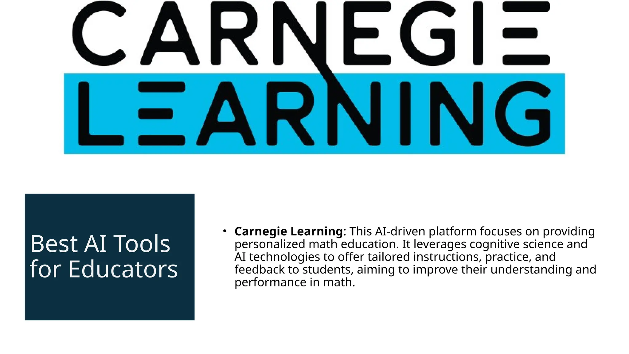 Best AI Tools
for Educators
• Carnegie Learning: This AI-driven platform focuses on providing
personalized math education. It leverages cognitive science and
AI technologies to offer tailored instructions, practice, and
feedback to students, aiming to improve their understanding and
performance in math.
 