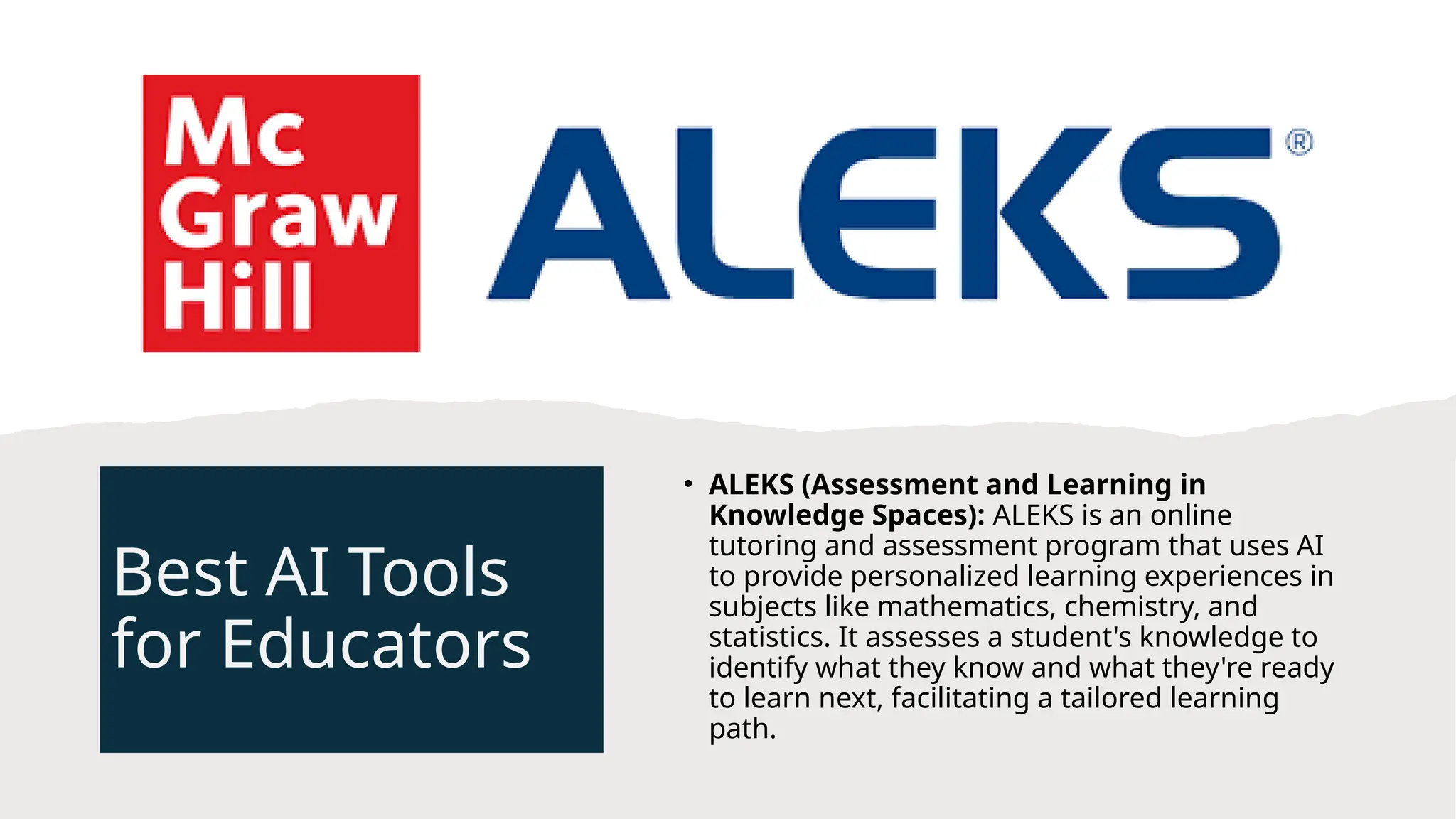 Best AI Tools
for Educators
• ALEKS (Assessment and Learning in
Knowledge Spaces): ALEKS is an online
tutoring and assessment program that uses AI
to provide personalized learning experiences in
subjects like mathematics, chemistry, and
statistics. It assesses a student's knowledge to
identify what they know and what they're ready
to learn next, facilitating a tailored learning
path.
 