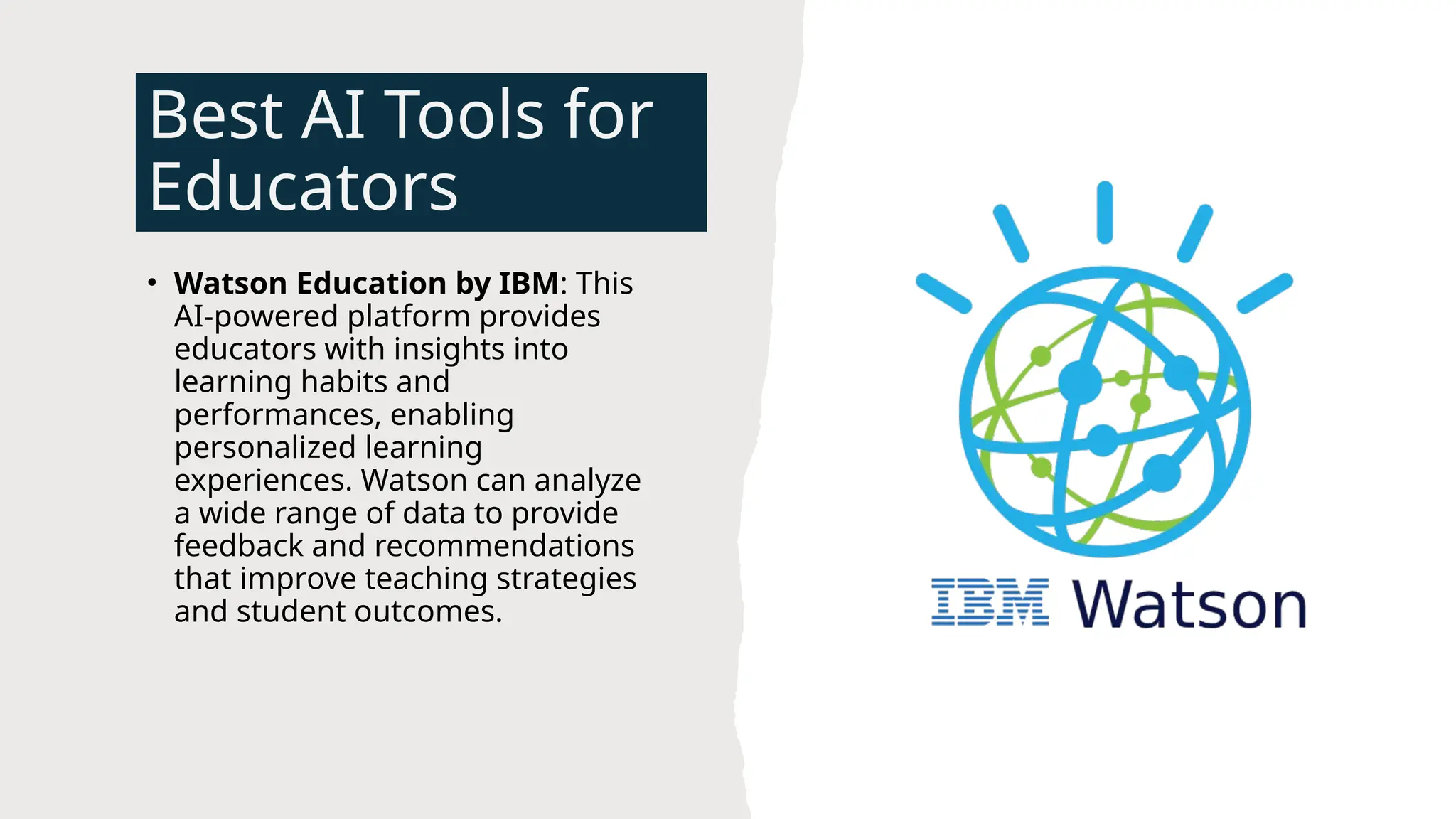 Best AI Tools for
Educators
• Watson Education by IBM: This
AI-powered platform provides
educators with insights into
learning habits and
performances, enabling
personalized learning
experiences. Watson can analyze
a wide range of data to provide
feedback and recommendations
that improve teaching strategies
and student outcomes.
 