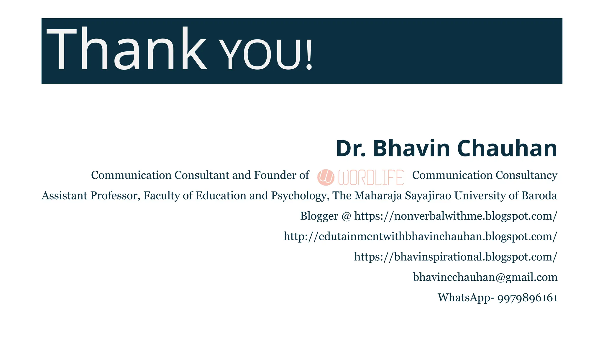 Thank YOU!
Dr. Bhavin Chauhan
Communication Consultant and Founder of Communication Consultancy
Assistant Professor, Faculty of Education and Psychology, The Maharaja Sayajirao University of Baroda
Blogger @ https://nonverbalwithme.blogspot.com/
http://edutainmentwithbhavinchauhan.blogspot.com/
https://bhavinspirational.blogspot.com/
bhavincchauhan@gmail.com
WhatsApp- 9979896161
 