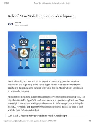 6/4/2020 Role of AI in Mobile application development - venkat k - Medium
https://medium.com/@venkat34.k/role-of-ai-in-mobile-application-development-9b75110a4454 1/3
Role of AI in Mobile application development
venkat k
Jun 4 · 3 min read
Artificial intelligence, as a new technology field has already gained tremendous
momentum and popularity across all the digital niches. From the conversational
chatbots to data analytics to the user experience design, AI is now being used for an
array of niche purposes.
AI is all about mimicking human intelligence to serve practical business purposes. The
digital assistants like Apple’s Siri and Amazon Alexa are great examples of how AI can
make digital interactions intelligent and user-centric. Before we go on explaining the
role of AI for mobile app development and user experience design, we need to start
with the basic definition of AI-first.
Also Read: 7 Reasons Why Your Business Needs A Mobile App
 