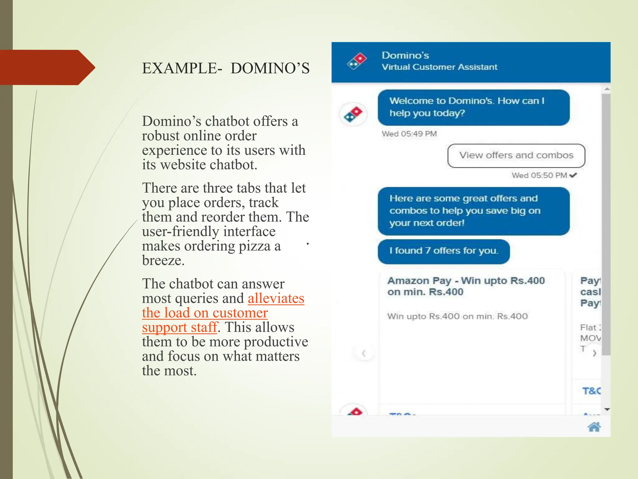 EXAMPLE- DOMINO’S
.
Domino’s chatbot offers a
robust online order
experience to its users with
its website chatbot.
There are three tabs that let
you place orders, track
them and reorder them. The
user-friendly interface
makes ordering pizza a
breeze.
The chatbot can answer
most queries and alleviates
the load on customer
support staff. This allows
them to be more productive
and focus on what matters
the most.
 
