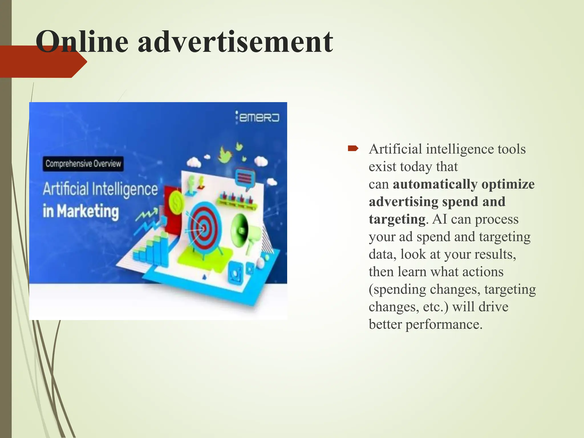 Online advertisement
 Artificial intelligence tools
exist today that
can automatically optimize
advertising spend and
targeting. AI can process
your ad spend and targeting
data, look at your results,
then learn what actions
(spending changes, targeting
changes, etc.) will drive
better performance.
 
