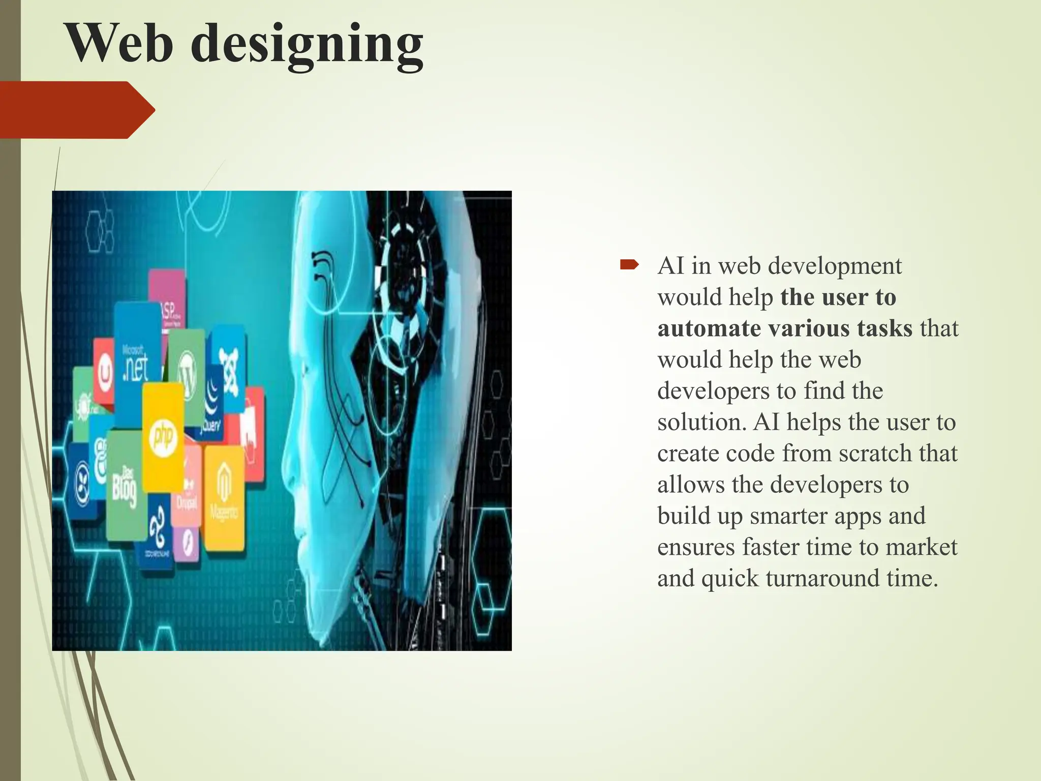Web designing
 AI in web development
would help the user to
automate various tasks that
would help the web
developers to find the
solution. AI helps the user to
create code from scratch that
allows the developers to
build up smarter apps and
ensures faster time to market
and quick turnaround time.
 