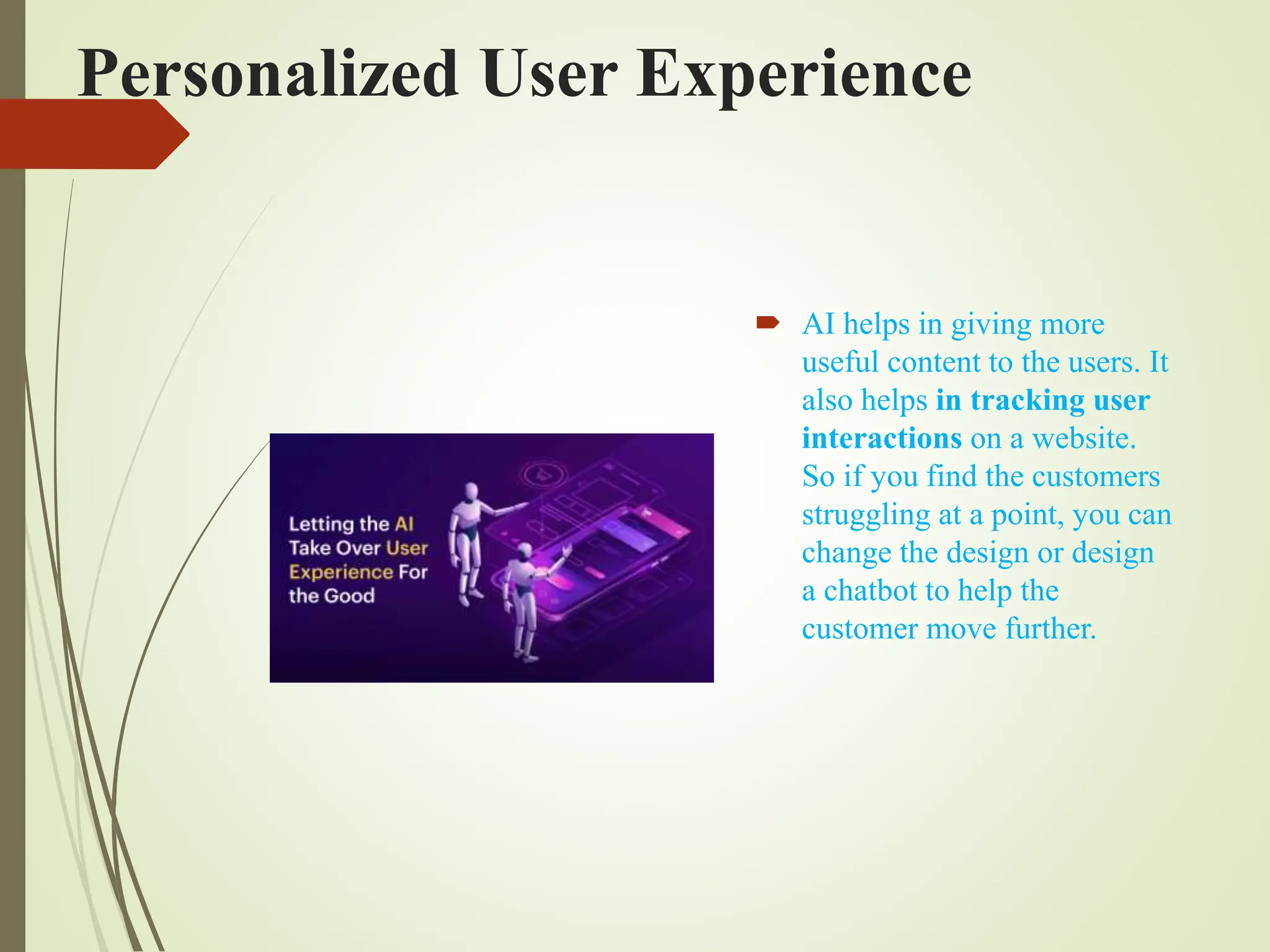 Personalized User Experience
 AI helps in giving more
useful content to the users. It
also helps in tracking user
interactions on a website.
So if you find the customers
struggling at a point, you can
change the design or design
a chatbot to help the
customer move further.
 