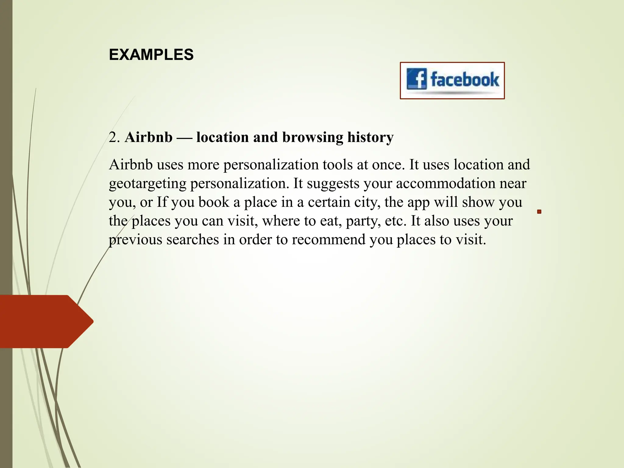 EXAMPLES
2. Airbnb — location and browsing history
Airbnb uses more personalization tools at once. It uses location and
geotargeting personalization. It suggests your accommodation near
you, or If you book a place in a certain city, the app will show you
the places you can visit, where to eat, party, etc. It also uses your
previous searches in order to recommend you places to visit.
 