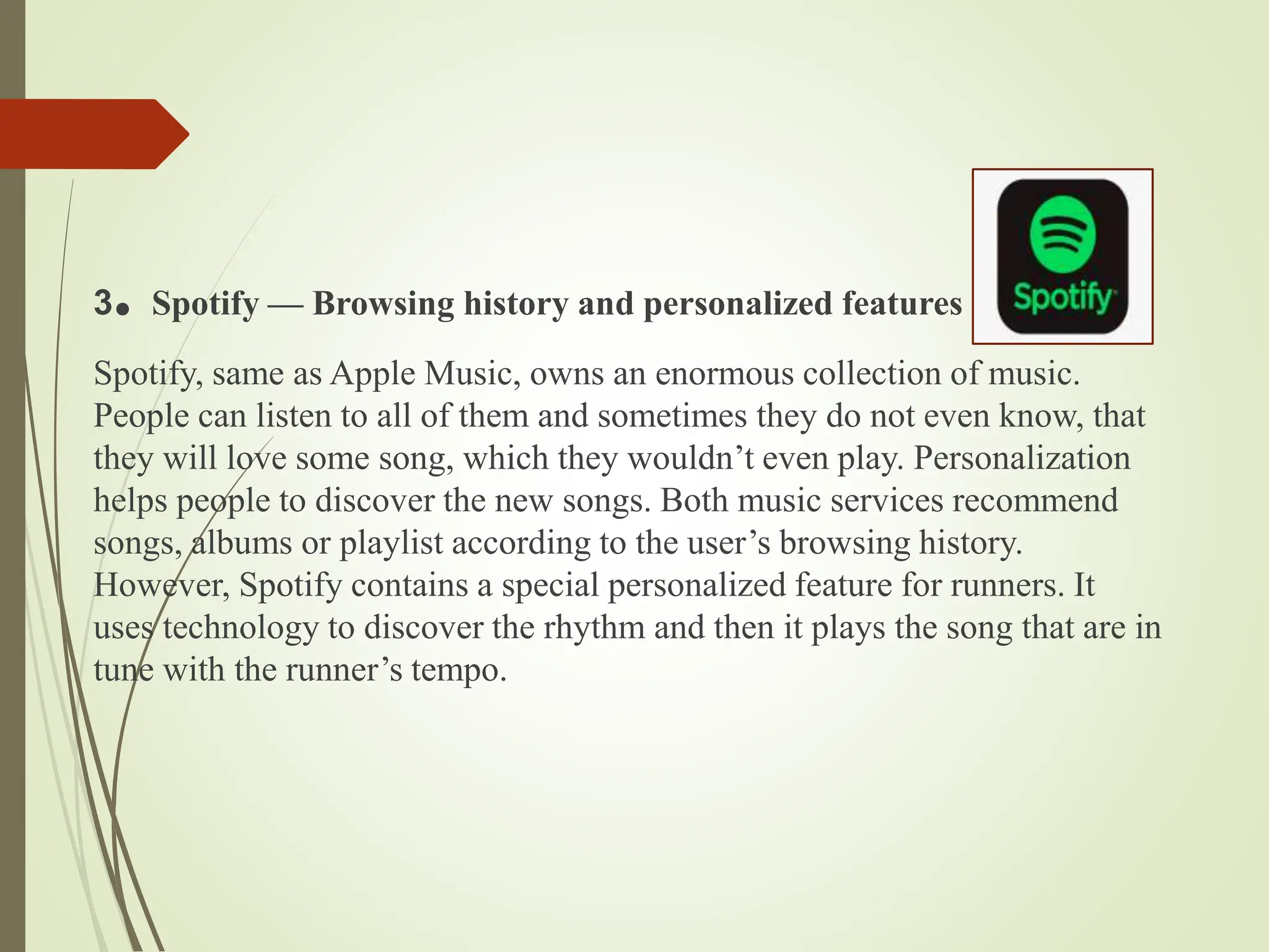 3. Spotify — Browsing history and personalized features
Spotify, same as Apple Music, owns an enormous collection of music.
People can listen to all of them and sometimes they do not even know, that
they will love some song, which they wouldn’t even play. Personalization
helps people to discover the new songs. Both music services recommend
songs, albums or playlist according to the user’s browsing history.
However, Spotify contains a special personalized feature for runners. It
uses technology to discover the rhythm and then it plays the song that are in
tune with the runner’s tempo.
 